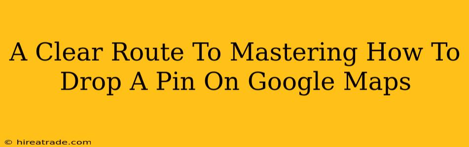 A Clear Route To Mastering How To Drop A Pin On Google Maps