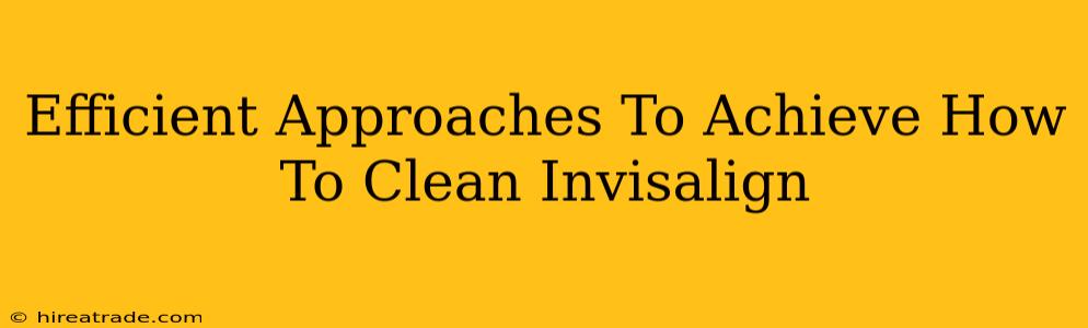 Efficient Approaches To Achieve How To Clean Invisalign