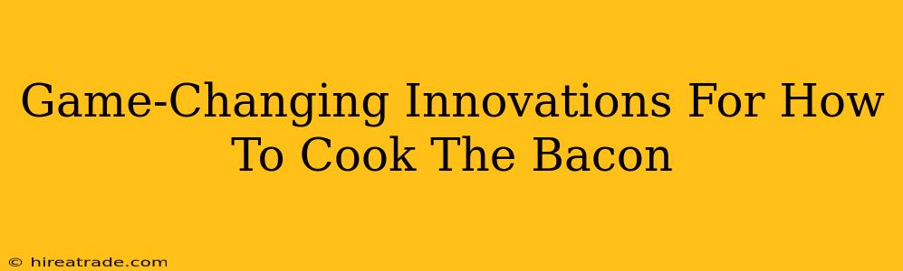 Game-Changing Innovations For How To Cook The Bacon