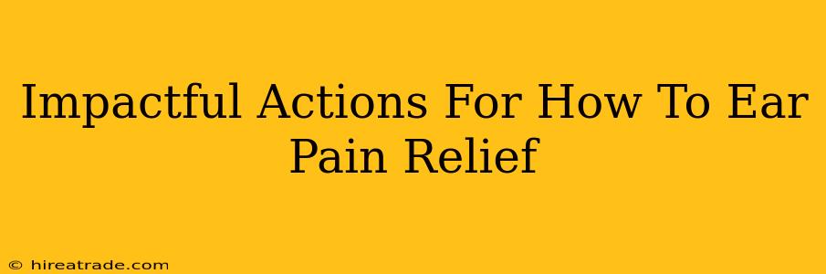 Impactful Actions For How To Ear Pain Relief