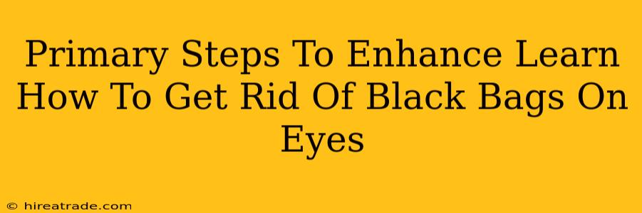 Primary Steps To Enhance Learn How To Get Rid Of Black Bags On Eyes