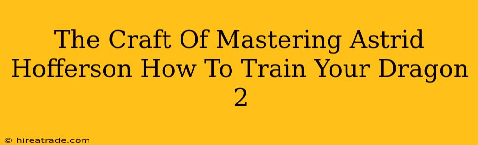 The Craft Of Mastering Astrid Hofferson How To Train Your Dragon 2
