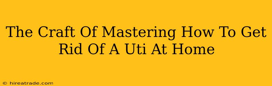 The Craft Of Mastering How To Get Rid Of A Uti At Home