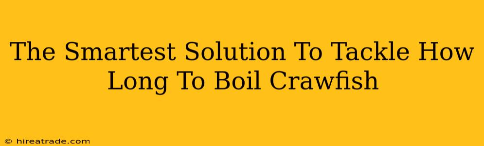 The Smartest Solution To Tackle How Long To Boil Crawfish