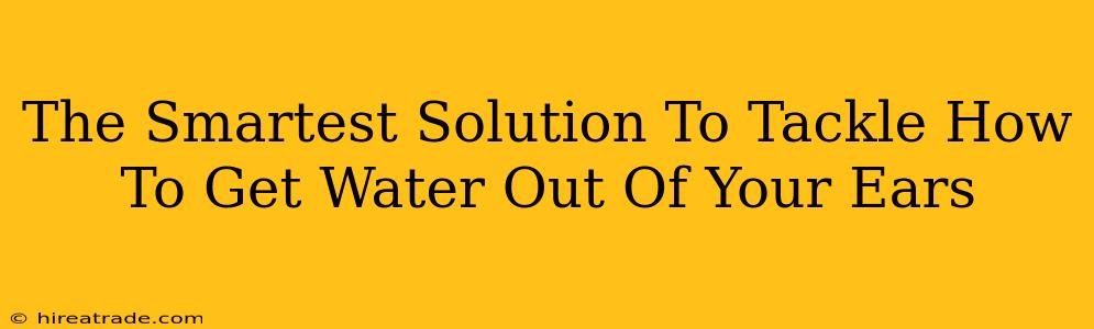 The Smartest Solution To Tackle How To Get Water Out Of Your Ears