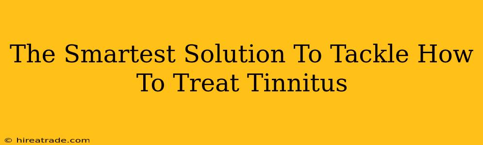 The Smartest Solution To Tackle How To Treat Tinnitus